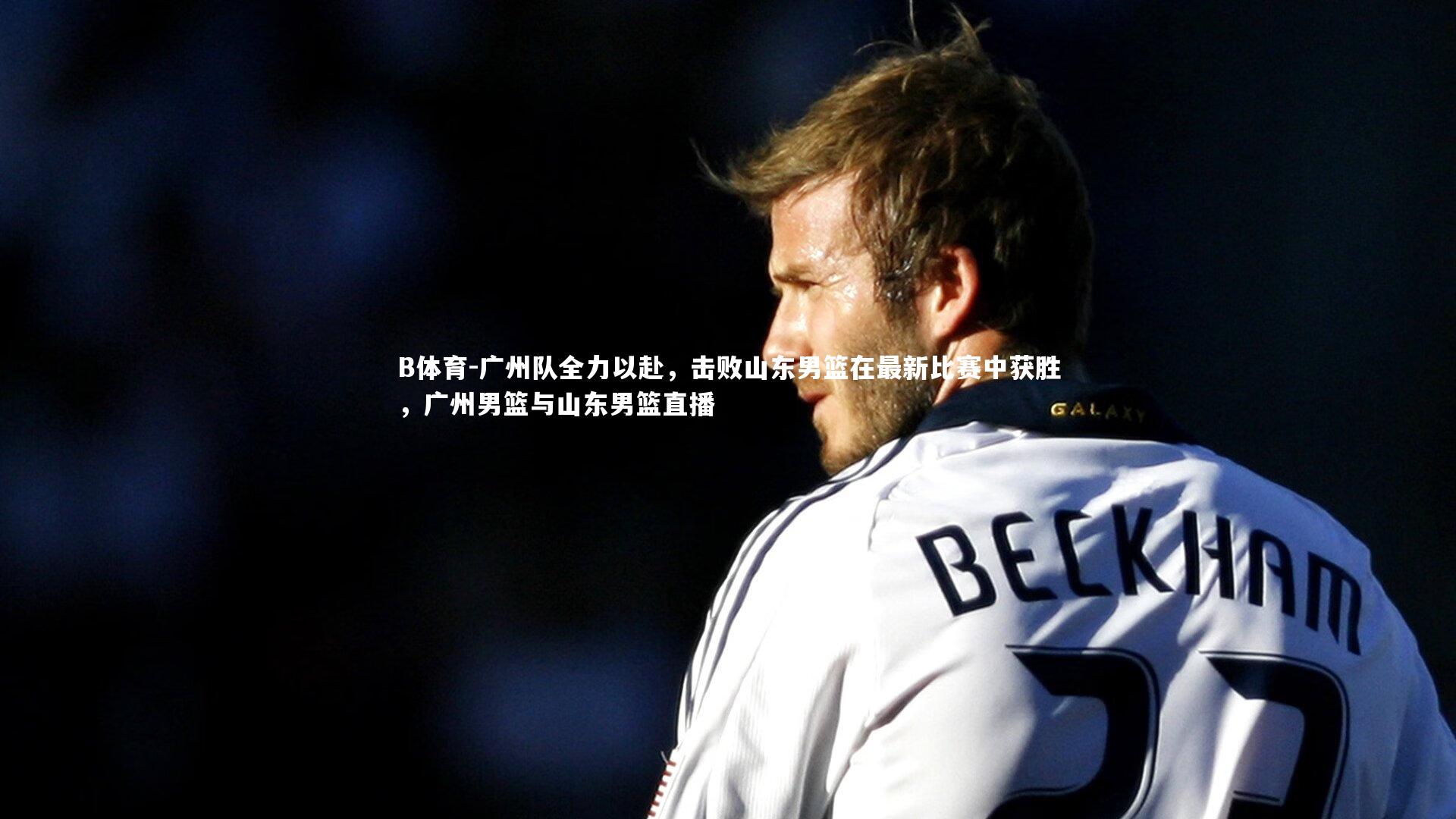 B体育-广州队全力以赴，击败山东男篮在最新比赛中获胜，广州男篮与山东男篮直播