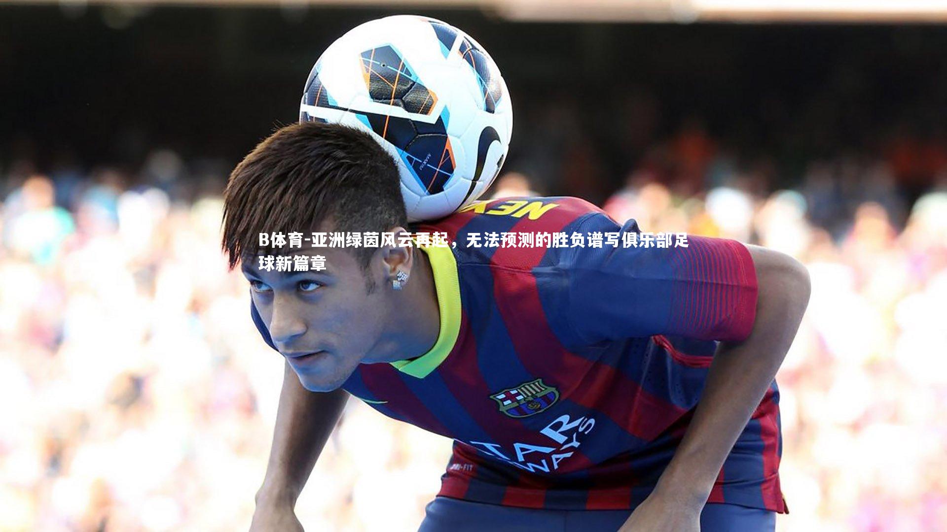 亚洲绿茵风云再起，无法预测的胜负谱写俱乐部足球新篇章