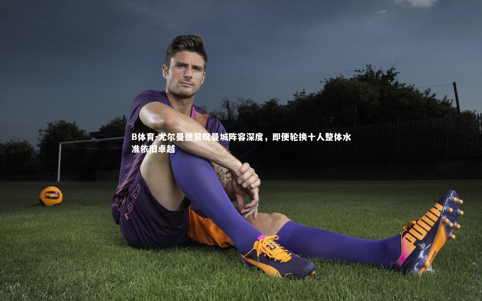 尤尔曼德赞叹曼城阵容深度,即便轮换十人整体水准依旧卓越