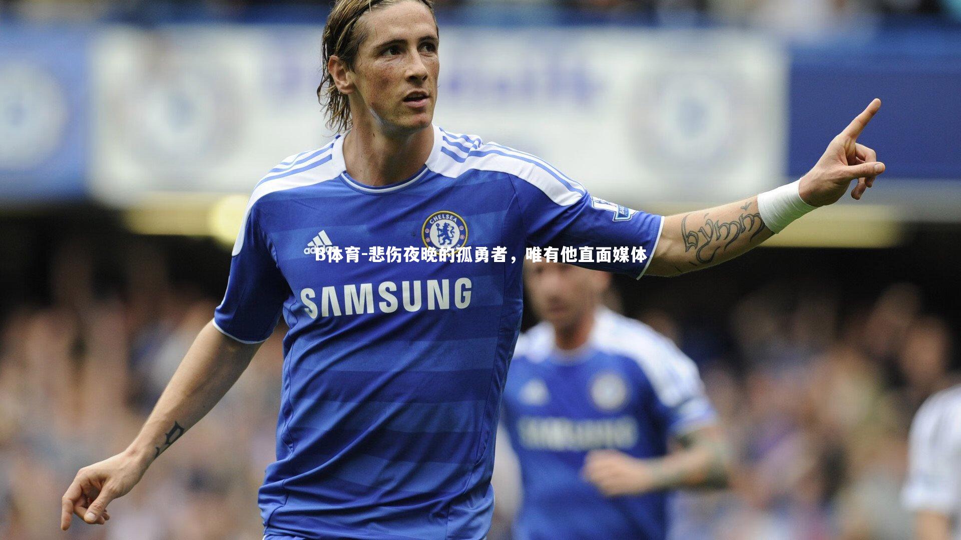 B体育-悲伤夜晚的孤勇者，唯有他直面媒体