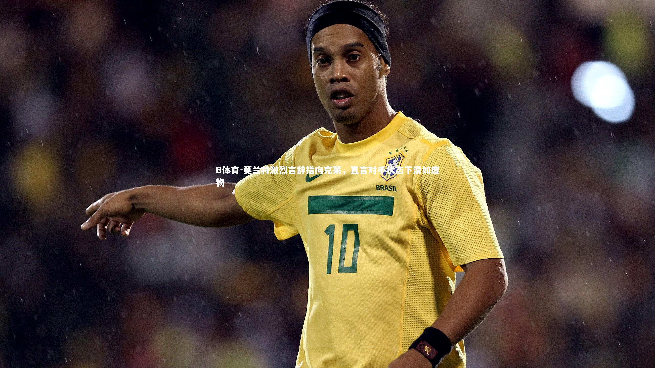 莫兰特激烈言辞指向克莱，直言对手状态下滑如废物