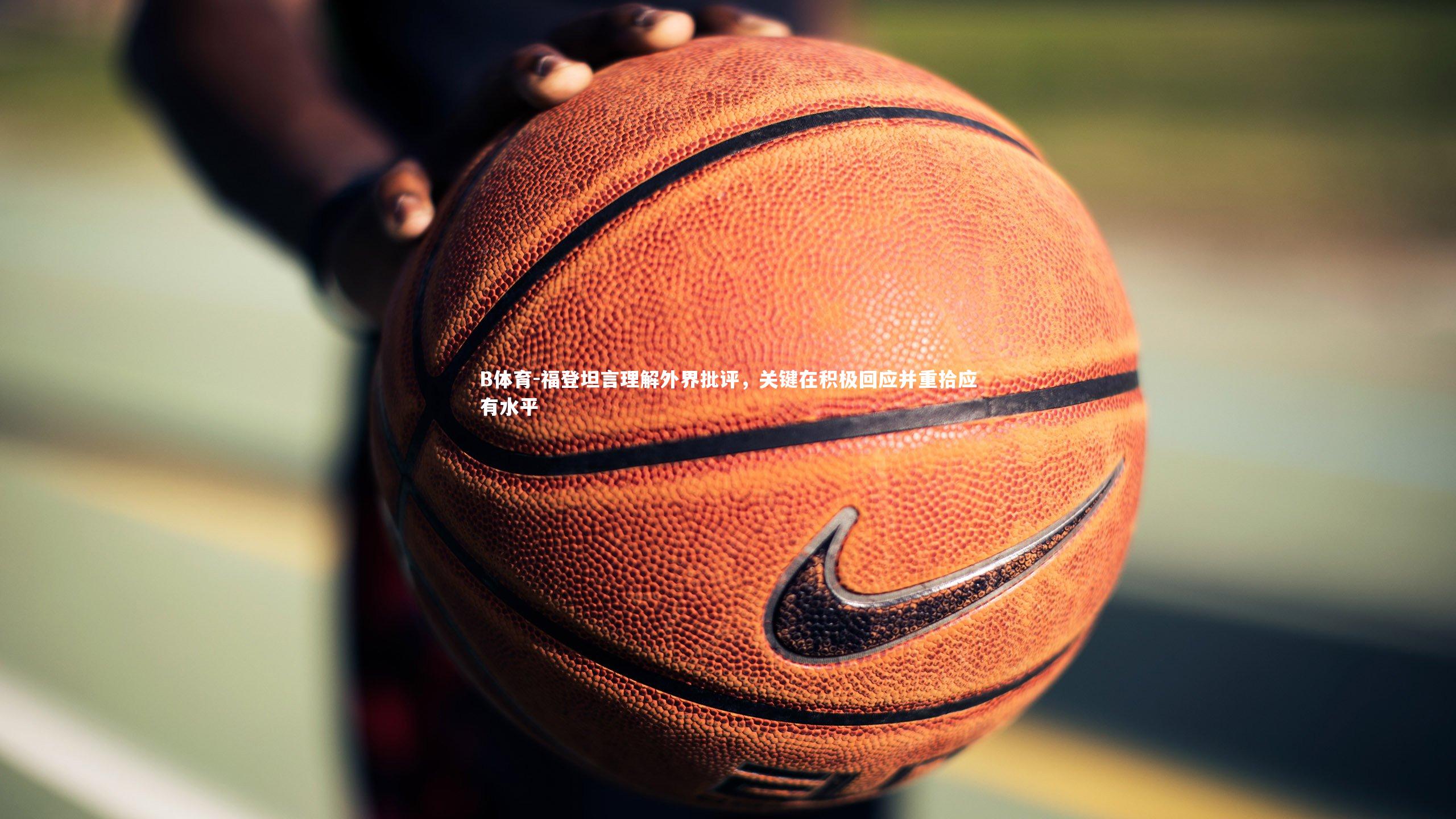 B体育-福登坦言理解外界批评，关键在积极回应并重拾应有水平