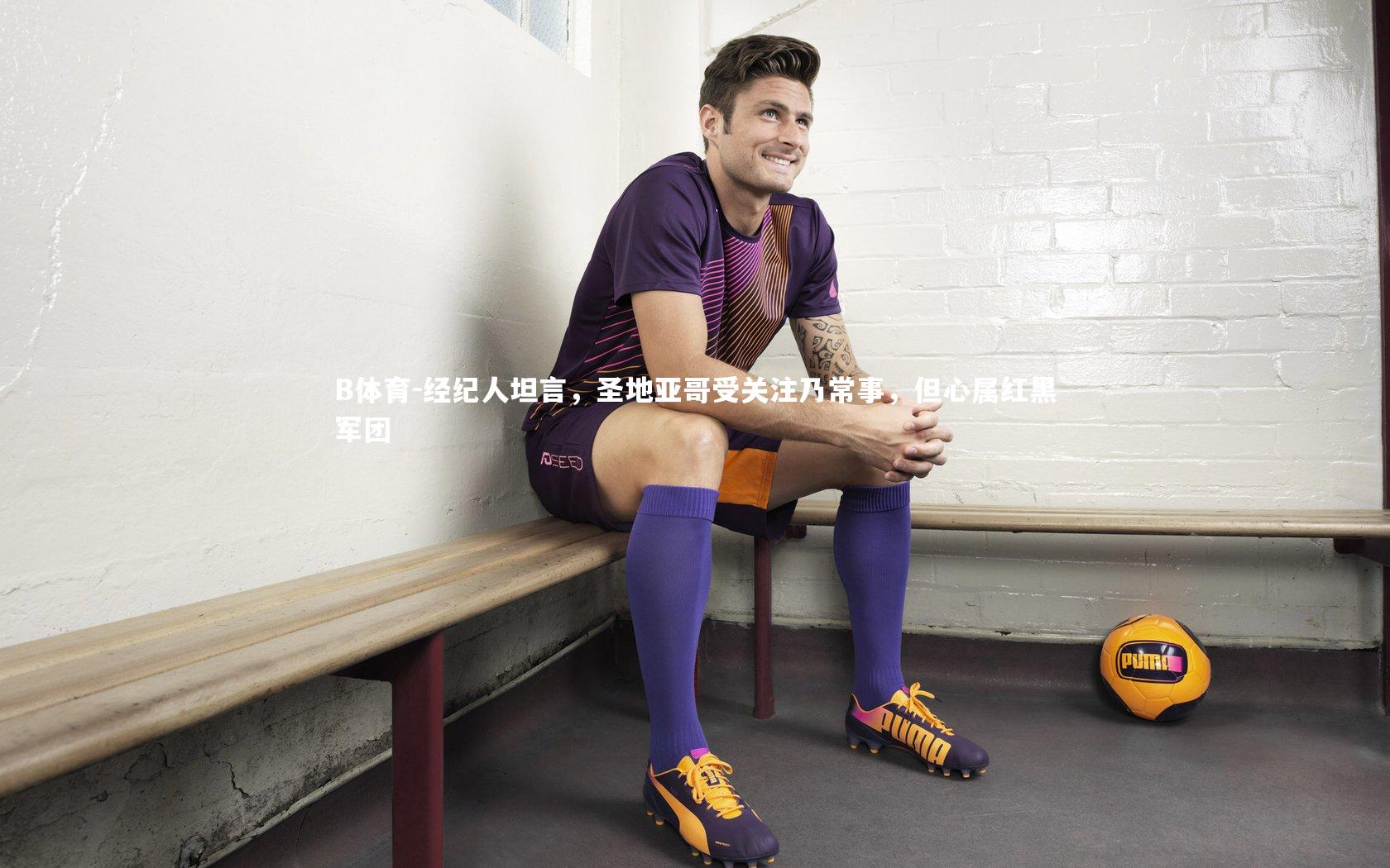 B体育-经纪人坦言，圣地亚哥受关注乃常事，但心属红黑军团